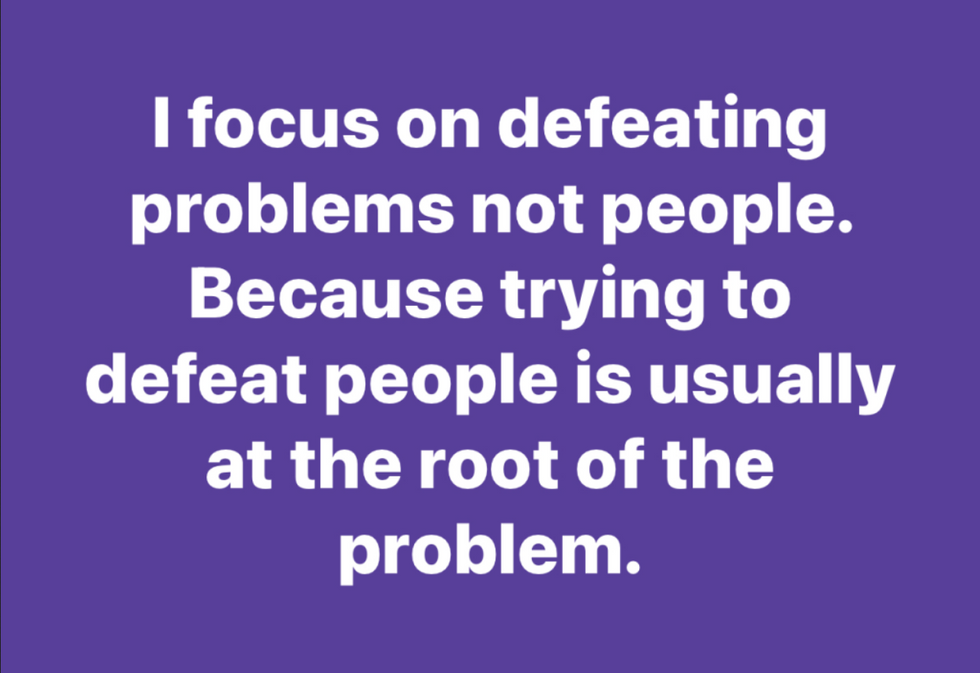 "I focus on defeating problems not people. Because trying to defeat people is usually at the root of the problem."